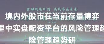 境内外股市在当前存量博弈格局里中实盘配资平台的风险管理趋势研