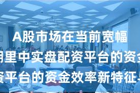 A股市场在当前宽幅震荡周期里中实盘配资平台的资金效率新特征与