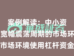 案例解读：中小资金面对宽幅震荡周期的市场环境使用杠杆资金的资